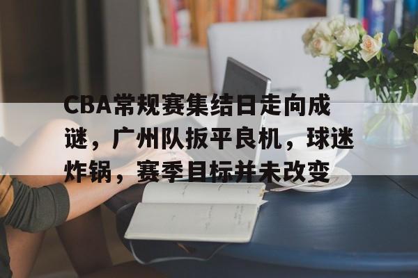 CBA常规赛集结日走向成谜，广州队扳平良机，球迷炸锅，赛季目标并未改变的简单介绍