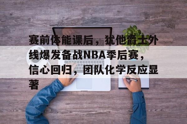赛前体能课后，犹他爵士外线爆发备战NBA季后赛，信心回归，团队化学反应显著的简单介绍