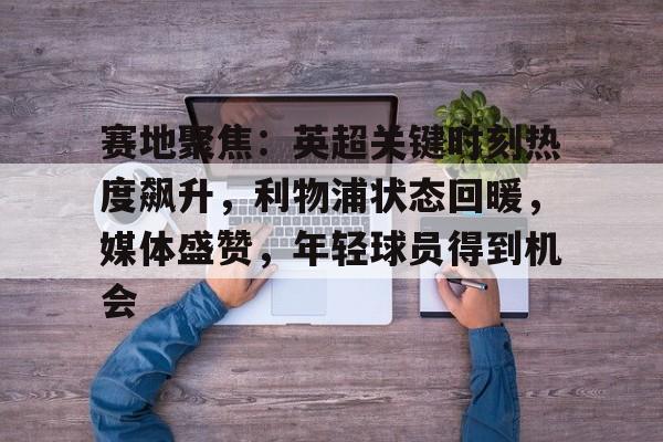 关于赛地聚焦：英超关键时刻热度飙升，利物浦状态回暖，媒体盛赞，年轻球员得到机会的信息